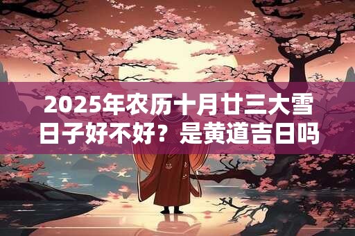 2025年农历十月廿三大雪日子好不好？是黄道吉日吗？