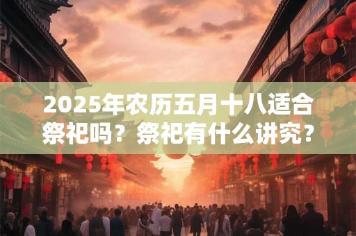 2025年农历五月十八适合祭祀吗？祭祀有什么讲究？