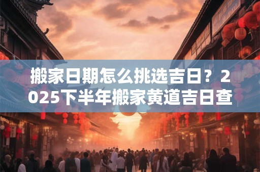 搬家日期怎么挑选吉日？2025下半年搬家黄道吉日查询