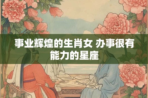 事业辉煌的生肖女 办事很有能力的星座