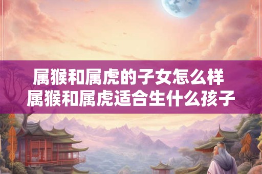属猴和属虎的子女怎么样 属猴和属虎适合生什么孩子
