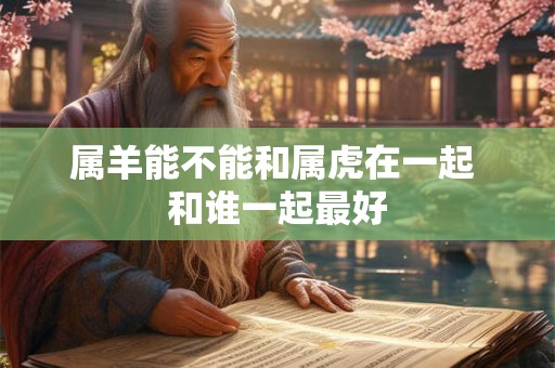 属羊能不能和属虎在一起 和谁一起最好 属羊能不能和属虎在一起 和谁一起最好