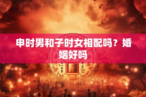 申时男和子时女相配吗？婚姻好吗