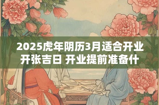 2025虎年阴历3月适合开业开张吉日 开业提前准备什么