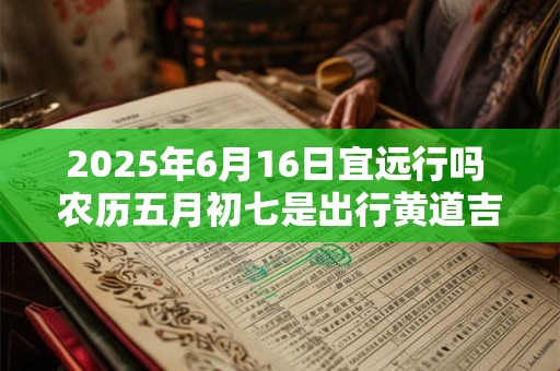 2025年6月16日宜远行吗 农历五月初七是出行黄道吉日吗