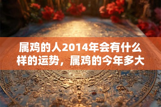 属鸡的人2014年会有什么样的运势，属鸡的今年多大，属鸡人在今年会有什么样的福祸