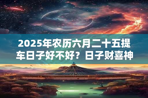 2025年农历六月二十五提车日子好不好？日子财喜神方位？