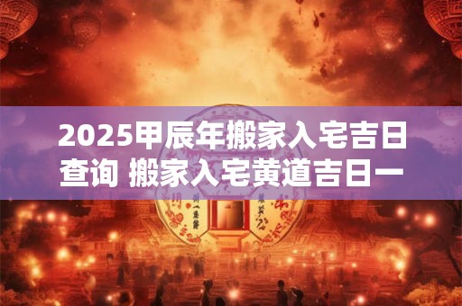 2025甲辰年搬家入宅吉日查询 搬家入宅黄道吉日一览表