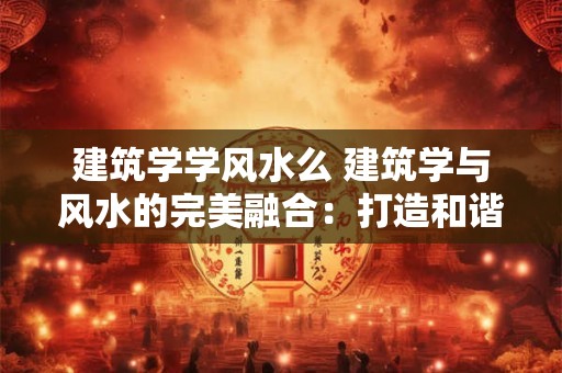 建筑学学风水么 建筑学与风水的完美融合：打造和谐人居环境