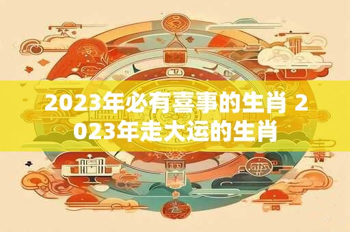 2023年必有喜事的生肖 2023年走大运的生肖