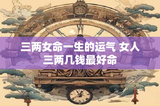 三两女命一生的运气 女人三两几钱最好命