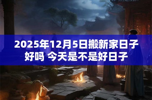2025年12月5日搬新家日子好吗 今天是不是好日子