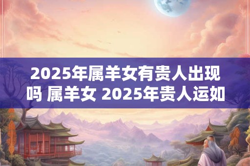 2025年属羊女有贵人出现吗 属羊女 2025年贵人运如何