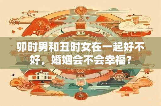 卯时男和丑时女在一起好不好，婚姻会不会幸福？