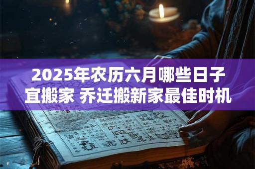 2025年农历六月哪些日子宜搬家 乔迁搬新家最佳时机
