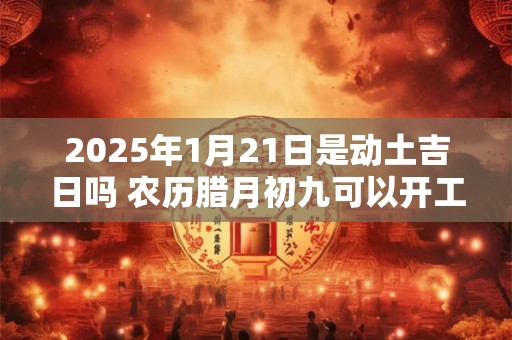 2025年1月21日是动土吉日吗 农历腊月初九可以开工动土吗