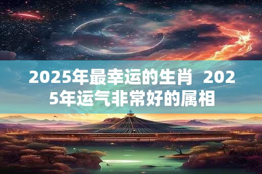 2025年最幸运的生肖  2025年运气非常好的属相