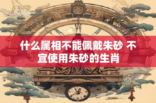 什么属相不能佩戴朱砂 不宜使用朱砂的生肖