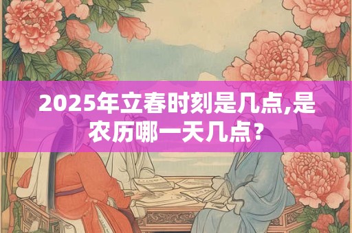 2025年立春时刻是几点,是农历哪一天几点？