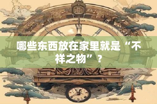 哪些东西放在家里就是“不祥之物”？