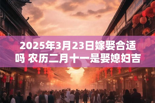 2025年3月23日嫁娶合适吗 农历二月十一是娶媳妇吉日吗