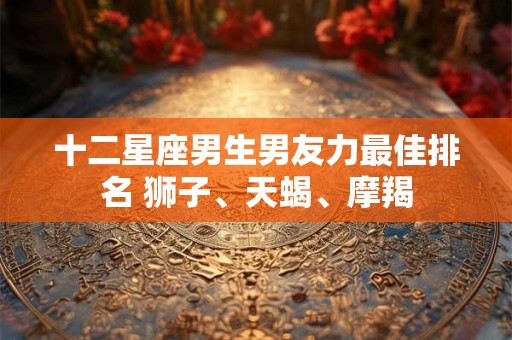 十二星座男生男友力最佳排名 狮子、天蝎、摩羯