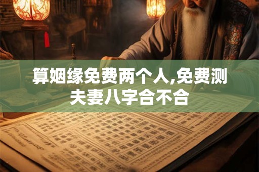 算姻缘免费两个人,免费测夫妻八字合不合 算姻缘免费两个人,免费测夫妻八字合不合