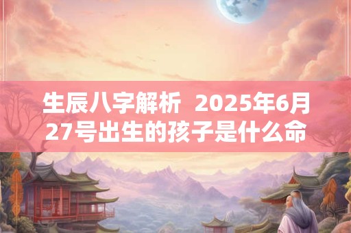 生辰八字解析  2025年6月27号出生的孩子是什么命