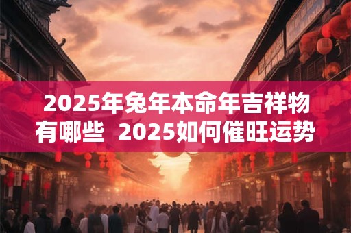 2025年兔年本命年吉祥物有哪些  2025如何催旺运势