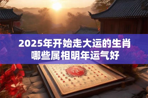 2025年开始走大运的生肖 哪些属相明年运气好