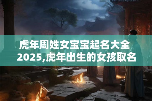 虎年周姓女宝宝起名大全 2025,虎年出生的女孩取名