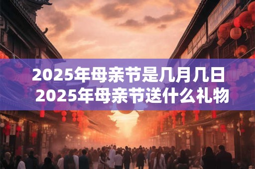 2025年母亲节是几月几日  2025年母亲节送什么礼物好
