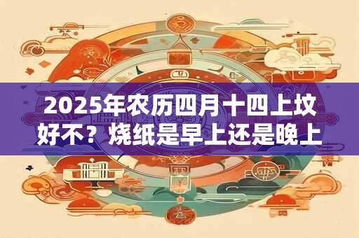 2025年农历四月十四上坟好不？烧纸是早上还是晚上好？