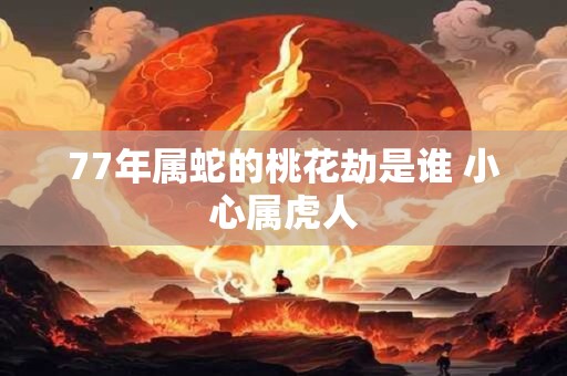 77年属蛇的桃花劫是谁 小心属虎人