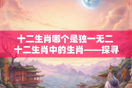 十二生肖哪个是独一无二 十二生肖中的生肖——探寻神秘的龙