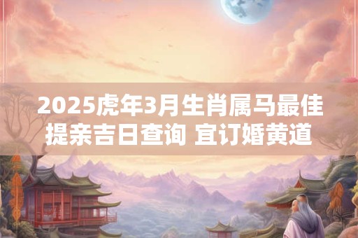2025虎年3月生肖属马最佳提亲吉日查询 宜订婚黄道吉日