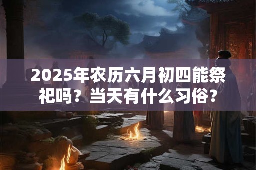 2025年农历六月初四能祭祀吗？当天有什么习俗？
