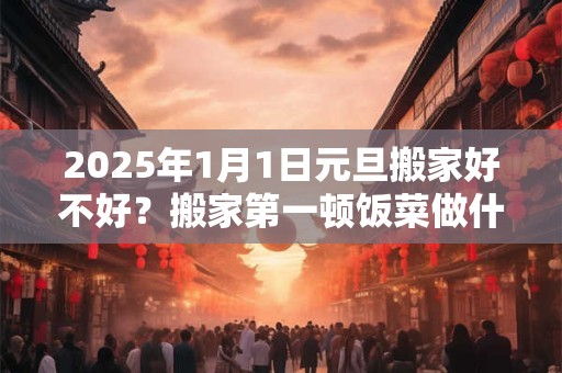 2025年1月1日元旦搬家好不好？搬家第一顿饭菜做什么？
