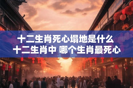 十二生肖死心塌地是什么 十二生肖中 哪个生肖最死心塌地