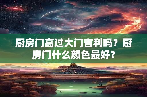 厨房门高过大门吉利吗？厨房门什么颜色最好？