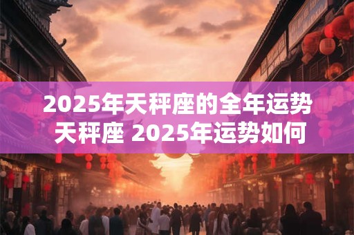 2025年天秤座的全年运势 天秤座 2025年运势如何
