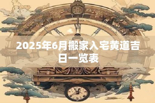 2025年6月搬家入宅黄道吉日一览表