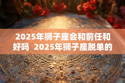 2025年狮子座会和前任和好吗  2025年狮子座脱单的机会在哪