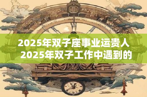 2025年双子座事业运贵人  2025年双子工作中遇到的贵人是谁