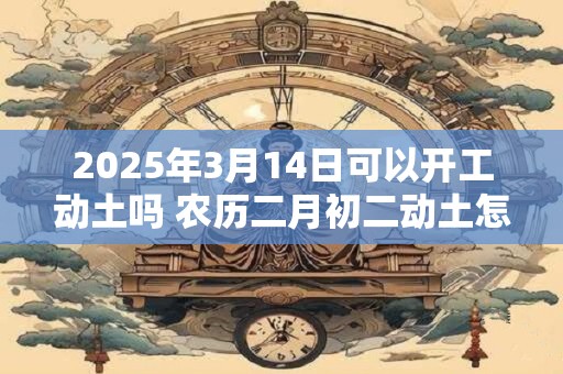 2025年3月14日可以开工动土吗 农历二月初二动土怎么样