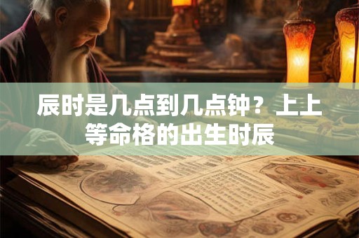 辰时是几点到几点钟？上上等命格的出生时辰