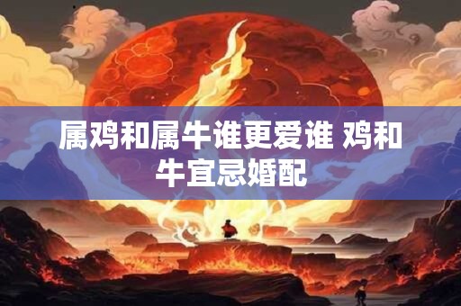 属鸡和属牛谁更爱谁 鸡和牛宜忌婚配