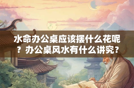 水命办公桌应该摆什么花呢？办公桌风水有什么讲究？