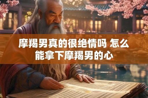 摩羯男真的很绝情吗 怎么能拿下摩羯男的心 摩羯男真的很绝情吗 怎么能拿下摩羯男的心