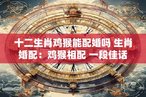 十二生肖鸡猴能配婚吗 生肖婚配：鸡猴相配 一段佳话